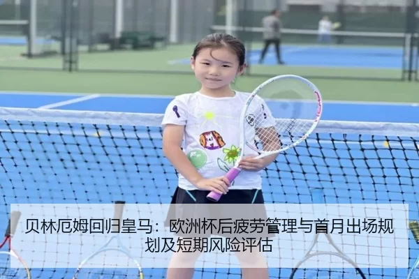 贝林厄姆回归皇马：欧洲杯后疲劳管理与首月出场规划及短期风险评估