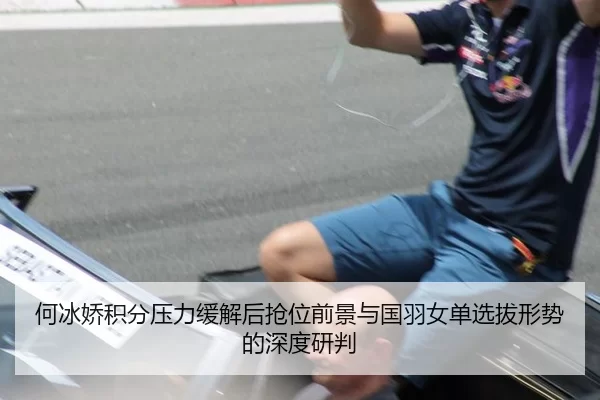 何冰娇积分压力缓解后抢位前景与国羽女单选拔形势的深度研判