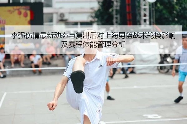 李强伤情最新动态与复出后对上海男篮战术轮换影响及赛程体能管理分析