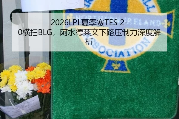 2026LPL夏季赛TES 2-0横扫BLG，阿水德莱文下路压制力深度解析