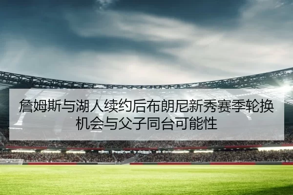 詹姆斯与湖人续约后布朗尼新秀赛季轮换机会与父子同台可能性