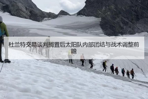 杜兰特交易谈判搁置后太阳队内部团结与战术调整前瞻