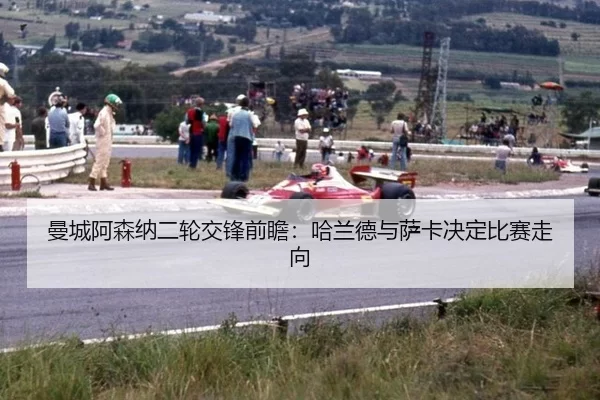 曼城阿森纳二轮交锋前瞻：哈兰德与萨卡决定比赛走向